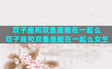 双子座和双鱼座能在一起么 双子座和双鱼座能在一起么女生